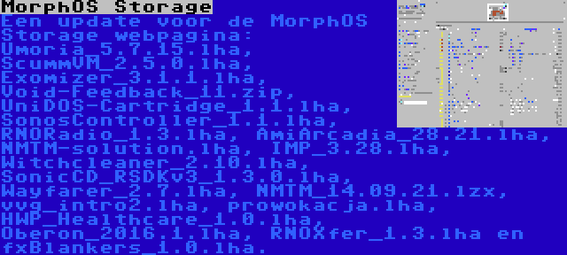 MorphOS Storage | Een update voor de MorphOS Storage webpagina: Umoria_5.7.15.lha, ScummVM_2.5.0.lha, Exomizer_3.1.1.lha, Void-Feedback_11.zip, UniDOS-Cartridge_1.1.lha, SonosController_1.1.lha, RNORadio_1.3.lha, AmiArcadia_28.21.lha, NMTM-solution.lha, IMP_3.28.lha, Witchcleaner_2.10.lha, SonicCD_RSDKv3_1.3.0.lha, Wayfarer_2.7.lha, NMTM_14.09.21.lzx, vvg_intro2.lha, prowokacja.lha, HWP_Healthcare_1.0.lha, Oberon_2016.1.lha, RNOXfer_1.3.lha en fxBlankers_1.0.lha.