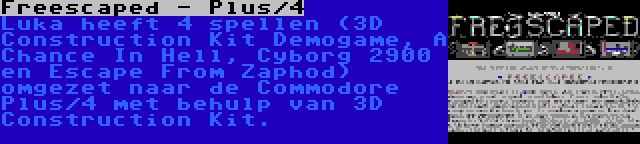 Freescaped - Plus/4 | Luka heeft 4 spellen (3D Construction Kit Demogame, A Chance In Hell, Cyborg 2900 en Escape From Zaphod) omgezet naar de Commodore Plus/4 met behulp van 3D Construction Kit.
