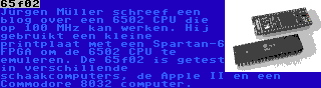65f02 | Jürgen Müller schreef een blog over een 6502 CPU die op 100 MHz kan werken. Hij gebruikt een kleine printplaat met een Spartan-6 FPGA om de 6502 CPU te emuleren. De 65f02 is getest in verschillende schaakcomputers, de Apple II en een Commodore 8032 computer.