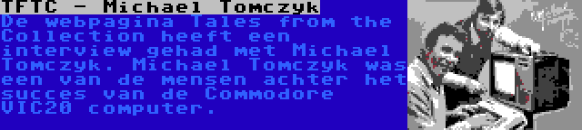 TFTC - Michael Tomczyk | De webpagina Tales from the Collection heeft een interview gehad met Michael Tomczyk. Michael Tomczyk was een van de mensen achter het succes van de Commodore VIC20 computer.