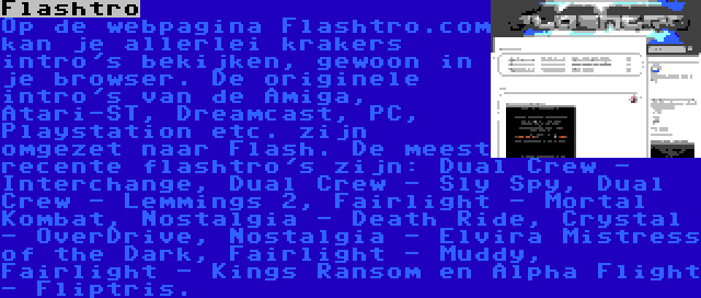 Flashtro | Op de webpagina Flashtro.com kan je allerlei krakers intro's bekijken, gewoon in je browser. De originele intro's van de Amiga, Atari-ST, Dreamcast, PC, Playstation etc. zijn omgezet naar Flash. De meest recente flashtro's zijn: Dual Crew - Interchange, Dual Crew - Sly Spy, Dual Crew - Lemmings 2, Fairlight - Mortal Kombat, Nostalgia - Death Ride, Crystal - OverDrive, Nostalgia - Elvira Mistress of the Dark, Fairlight - Muddy, Fairlight - Kings Ransom en Alpha Flight - Fliptris.