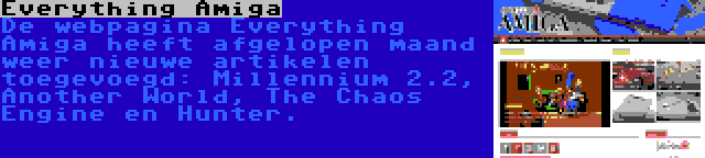 Everything Amiga | De webpagina Everything Amiga heeft afgelopen maand weer nieuwe artikelen toegevoegd: Millennium 2.2, Another World, The Chaos Engine en Hunter.