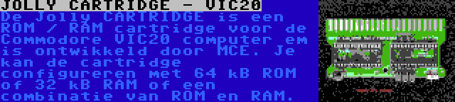JOLLY CARTRIDGE - VIC20 | De Jolly CARTRIDGE is een ROM / RAM cartridge voor de Commodore VIC20 computer em is ontwikkeld door MCE. Je kan de cartridge configureren met 64 kB ROM of 32 kB RAM of een combinatie van ROM en RAM.