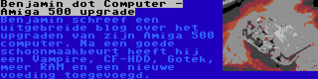 Benjamin dot Computer - Amiga 500 upgrade | Benjamin schreef een uitgebreide blog over het upgraden van zijn Amiga 500 computer. Na een goede schoonmaakbeurt heeft hij een Vampire, CF-HDD, Gotek, meer RAM en een nieuwe voeding toegevoegd.