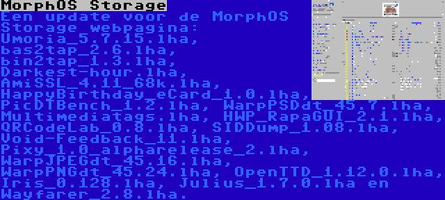 MorphOS Storage | Een update voor de MorphOS Storage webpagina: Umoria_5.7.15.lha, bas2tap_2.6.lha, bin2tap_1.3.lha, Darkest-hour.lha, AmiSSL_4.11_68k.lha, HappyBirthday_eCard_1.0.lha, PicDTBench_1.2.lha, WarpPSDdt_45.7.lha, Multimediatags.lha, HWP_RapaGUI_2.1.lha, QRCodeLab_0.8.lha, SIDDump_1.08.lha, Void-Feedback_11.lha, Pixy_1.0_alpharelease_2.lha, WarpJPEGdt_45.16.lha, WarpPNGdt_45.24.lha, OpenTTD_1.12.0.lha, Iris_0.128.lha, Julius_1.7.0.lha en Wayfarer_2.8.lha.