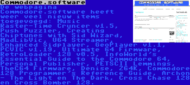 Commodore.software | De webpagina Commodore.software heeft weer veel nieuw items toegevoegd: Music Raster-Time Cruncer v1.5, Push Puzzler, Creating Chiptunes with Sid Wizard, MadLibVic, U64 Streamer, Enhanced Sidplayer, GeoPlayer v1.1, PCVIC v1.19, Ultimate 64 Firmware, RetroLoader 128 v0.5, InfoWorld's Essential Guide to the Commodore 64, Personal Publisher, PETSCII Lemmings, TheC64 Firmware, Denise, Z64K, Commodore 128 Programmer's Reference Guide, Archon - The Light en The Dark, Cross Chase 128 en Cross Bomber 128.