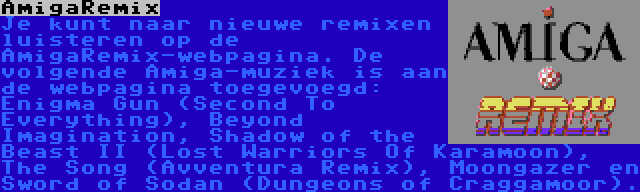 AmigaRemix | Je kunt naar nieuwe remixen luisteren op de AmigaRemix-webpagina. De volgende Amiga-muziek is aan de webpagina toegevoegd: Enigma Gun (Second To Everything), Beyond Imagination, Shadow of the Beast II (Lost Warriors Of Karamoon), The Song (Avventura Remix), Moongazer en Sword of Sodan (Dungeons of Craggamoor).