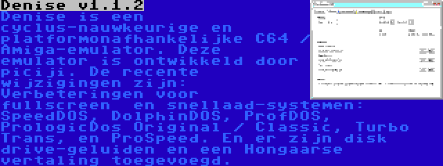 Denise v1.1.2 | Denise is een cyclus-nauwkeurige en platformonafhankelijke C64 / Amiga-emulator. Deze emulator is ontwikkeld door piciji. De recente wijzigingen zijn: Verbeteringen voor fullscreen  en snellaad-systemen: SpeedDOS, DolphinDOS, ProfDOS, PrologicDos Original / Classic, Turbo Trans, en ProSpeed. En er zijn disk drive-geluiden en een Hongaarse vertaling toegevoegd.