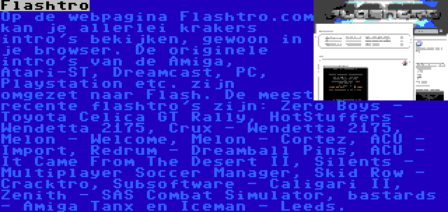 Flashtro | Op de webpagina Flashtro.com kan je allerlei krakers intro's bekijken, gewoon in je browser. De originele intro's van de Amiga, Atari-ST, Dreamcast, PC, Playstation etc. zijn omgezet naar Flash. De meest recente flashtro's zijn: Zero Boys - Toyota Celica GT Rally, HotStuffers - Wendetta 2175, Crux - Wendetta 2175, Melon - Welcome, Melon - Cortez, ACU - Import, Redrum - Dreamball Pins, ACU - It Came From The Desert II, Silents - Multiplayer Soccer Manager, Skid Row - Cracktro, Subsoftware - Caligari II, Zenith - SAS Combat Simulator, bastards - Amiga Tanx en Iceman - Leeds.