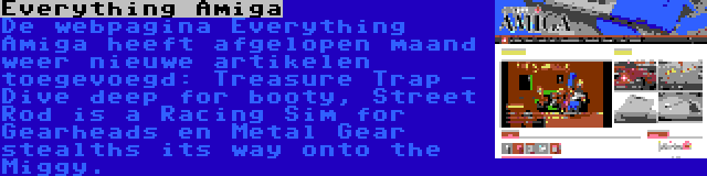 Everything Amiga | De webpagina Everything Amiga heeft afgelopen maand weer nieuwe artikelen toegevoegd: Treasure Trap - Dive deep for booty, Street Rod is a Racing Sim for Gearheads en Metal Gear stealths its way onto the Miggy.