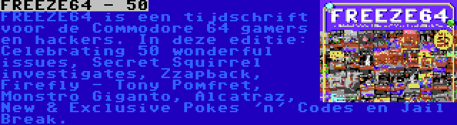 FREEZE64 - 50 | FREEZE64 is een tijdschrift voor de Commodore 64 gamers en hackers. In deze editie: Celebrating 50 wonderful issues, Secret Squirrel investigates, Zzapback, Firefly - Tony Pomfret, Monstro Giganto, Alcatraz, New & Exclusive Pokes 'n' Codes en Jail Break.