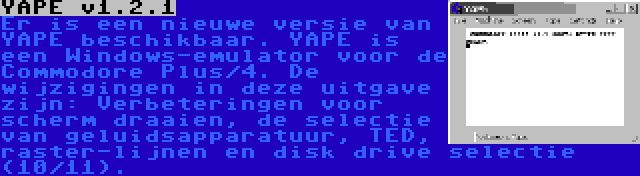 YAPE v1.2.1 | Er is een nieuwe versie van YAPE beschikbaar. YAPE is een Windows-emulator voor de Commodore Plus/4. De wijzigingen in deze uitgave zijn: Verbeteringen voor scherm draaien, de selectie van geluidsapparatuur, TED, raster-lijnen en disk drive selectie (10/11).
