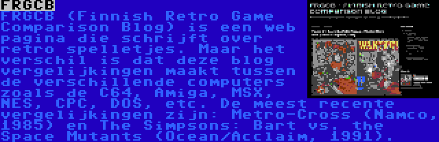 FRGCB | FRGCB (Finnish Retro Game Comparison Blog) is een web pagina die schrijft over retro spelletjes. Maar het verschil is dat deze blog vergelijkingen maakt tussen de verschillende computers zoals de C64, Amiga, MSX, NES, CPC, DOS, etc. De meest recente vergelijkingen zijn: Metro-Cross (Namco, 1985) en The Simpsons: Bart vs. the Space Mutants (Ocean/Acclaim, 1991).