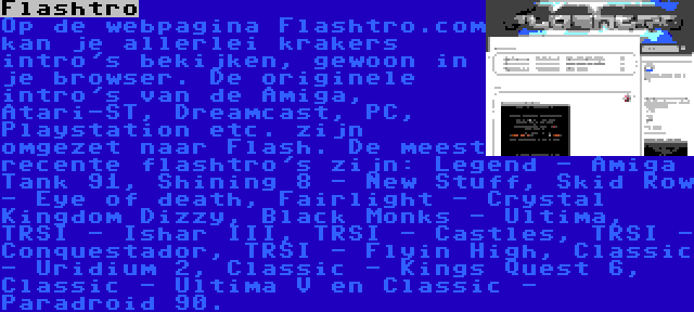 Flashtro | Op de webpagina Flashtro.com kan je allerlei krakers intro's bekijken, gewoon in je browser. De originele intro's van de Amiga, Atari-ST, Dreamcast, PC, Playstation etc. zijn omgezet naar Flash. De meest recente flashtro's zijn: Legend - Amiga Tank 91, Shining 8 - New Stuff, Skid Row - Eye of death, Fairlight - Crystal Kingdom Dizzy, Black Monks - Ultima, TRSI - Ishar III, TRSI - Castles, TRSI - Conquestador, TRSI - Flyin High, Classic - Uridium 2, Classic - Kings Quest 6, Classic - Ultima V en Classic - Paradroid 90.