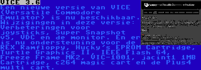 VICE 3.6 | Een nieuwe versie van VICE (Versatile Commodore Emulator) is nu beschikbaar. Wijzigingen in deze versie: Verbeteringen voor joysticks, Super Snapshot v5, VDC en de monitor. En er is nu ondersteuning voor de REX Ramfloppy, Hucky's EPROM Cartridge, Turtle Graphics II, IEEE Flash 64, Freeze Frame MK2, VIC-1001, jacint1 1MB Cartridge, c264 magic cart en de Plus4 multi cart.