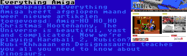 Everything Amiga | De webpagina Everything Amiga heeft afgelopen maand weer nieuwe artikelen toegevoegd: Amig-HO HO HO Christmas Hootenanny, The Universe is beautiful, vast and complicated, Now we're playing Hardball 2, Rubicon? Rubi-Khhaaan en Designasaurus teaches you all you need to know about Dinosaurs.