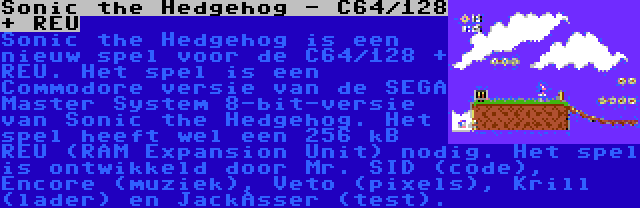 Sonic the Hedgehog - C64/128 + REU | Sonic the Hedgehog is een nieuw spel voor de C64/128 + REU. Het spel is een Commodore versie van de SEGA Master System 8-bit-versie van Sonic the Hedgehog. Het spel heeft wel een 256 kB REU (RAM Expansion Unit) nodig. Het spel is ontwikkeld door Mr. SID (code), Encore (muziek), Veto (pixels), Krill (lader) en JackAsser (test).