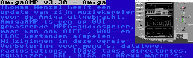 AmigaAMP v3.30 - Amiga | Thomas Wenzel heeft een update van zijn muziekspeler voor de Amiga uitgebracht. AmigaAMP is een op GUI gebaseerde MPEG-audiospeler, maar kan ook AIFF-, WAV- en FLAC-bestanden afspelen. Wijzigingen in deze versie: Verbetering voor menu's, datatype, radiostations, ID3v2 tags, directories, equalizer, SSL, AISS en ARexx macro's.