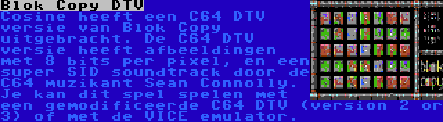 Blok Copy DTV | Cosine heeft een C64 DTV versie van Blok Copy uitgebracht. De C64 DTV versie heeft afbeeldingen met 8 bits per pixel, en een super SID soundtrack door de C64 muzikant Sean Connolly. Je kan dit spel spelen met een gemodificeerde C64 DTV (version 2 or 3) of met de VICE emulator.
