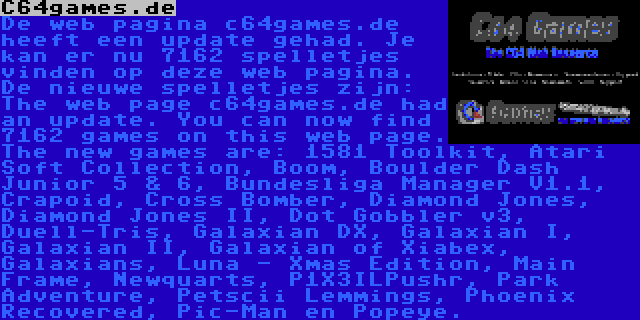 C64games.de | De web pagina c64games.de heeft een update gehad. Je kan er nu 7162 spelletjes vinden op deze web pagina. De nieuwe spelletjes zijn: The web page c64games.de had an update. You can now find 7162 games on this web page. The new games are: 1581 Toolkit, Atari Soft Collection, Boom, Boulder Dash Junior 5 & 6, Bundesliga Manager V1.1, Crapoid, Cross Bomber, Diamond Jones, Diamond Jones II, Dot Gobbler v3, Duell-Tris, Galaxian DX, Galaxian I, Galaxian II, Galaxian of Xiabex, Galaxians, Luna - Xmas Edition, Main Frame, Newquarts, P1X3ILPushr, Park Adventure, Petscii Lemmings, Phoenix Recovered, Pic-Man en Popeye.