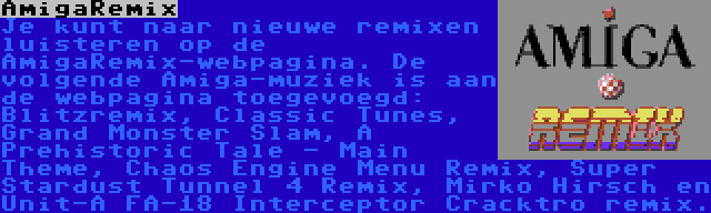 AmigaRemix | Je kunt naar nieuwe remixen luisteren op de AmigaRemix-webpagina. De volgende Amiga-muziek is aan de webpagina toegevoegd: Blitzremix, Classic Tunes, Grand Monster Slam, A Prehistoric Tale - Main Theme, Chaos Engine Menu Remix, Super Stardust Tunnel 4 Remix, Mirko Hirsch en Unit-A FA-18 Interceptor Cracktro remix.