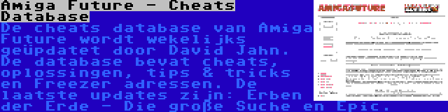 Amiga Future - Cheats Database | De cheats database van Amiga Future wordt wekelijks geüpdatet door David Jahn. De database bevat cheats, oplossingen, tips & tricks en Freezer adressen. De laatste updates zijn: Erben der Erde - Die große Suche en Epic.