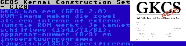 GEOS Kernal Construction Set - C128 | GKCS kan een (GEOS 2.0) ROM-image maken die zowel als een interne of externe functie-ROM werkt. Je kanhet schijftype (1541/71/81), apparaat-nummer (8/9) en invoerstuurprogramma (joystick/1351) specificeren.