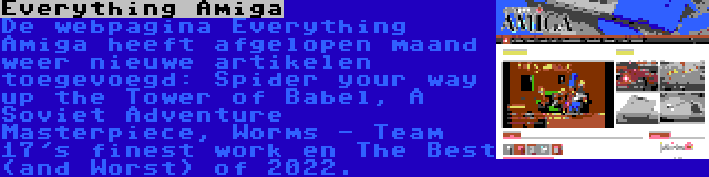 Everything Amiga | De webpagina Everything Amiga heeft afgelopen maand weer nieuwe artikelen toegevoegd: Spider your way up the Tower of Babel, A Soviet Adventure Masterpiece, Worms - Team 17's finest work en The Best (and Worst) of 2022.
