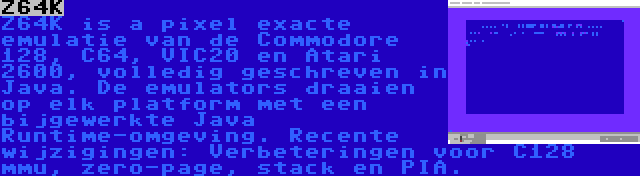 Z64K | Z64K is a pixel exacte emulatie van de Commodore 128, C64, VIC20 en Atari 2600, volledig geschreven in Java. De emulators draaien op elk platform met een bijgewerkte Java Runtime-omgeving. Recente wijzigingen: Verbeteringen voor C128 mmu, zero-page, stack en PIA.