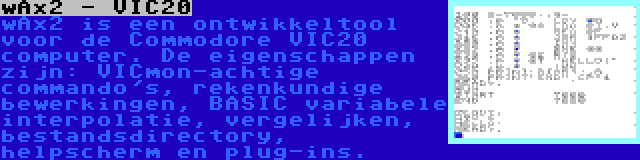wAx2 - VIC20 | wAx2 is een ontwikkeltool voor de Commodore VIC20 computer. De eigenschappen zijn: VICmon-achtige commando's, rekenkundige bewerkingen, BASIC variabele interpolatie, vergelijken, bestandsdirectory, helpscherm en plug-ins.
