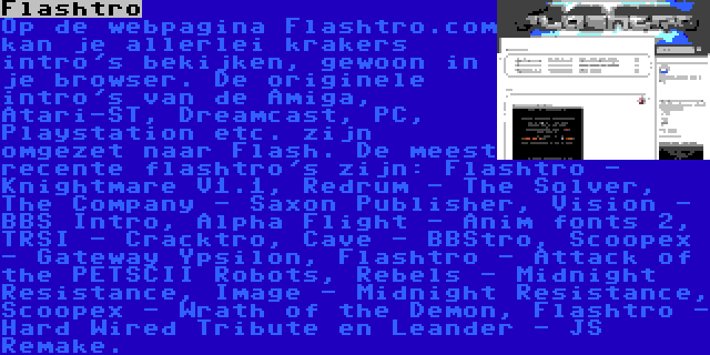 Flashtro | Op de webpagina Flashtro.com kan je allerlei krakers intro's bekijken, gewoon in je browser. De originele intro's van de Amiga, Atari-ST, Dreamcast, PC, Playstation etc. zijn omgezet naar Flash. De meest recente flashtro's zijn: Flashtro - Knightmare V1.1, Redrum - The Solver, The Company - Saxon Publisher, Vision - BBS Intro, Alpha Flight - Anim fonts 2, TRSI - Cracktro, Cave - BBStro, Scoopex - Gateway Ypsilon, Flashtro - Attack of the PETSCII Robots, Rebels - Midnight Resistance, Image - Midnight Resistance, Scoopex - Wrath of the Demon, Flashtro - Hard Wired Tribute en Leander - JS Remake.