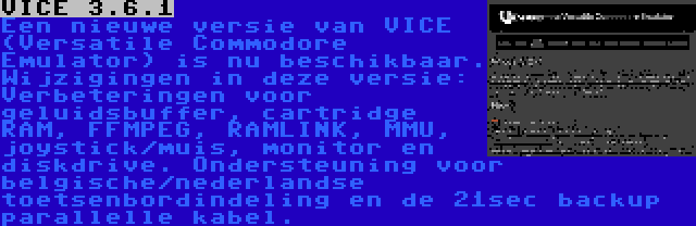 VICE 3.6.1 | Een nieuwe versie van VICE (Versatile Commodore Emulator) is nu beschikbaar. Wijzigingen in deze versie: Verbeteringen voor geluidsbuffer, cartridge RAM, FFMPEG, RAMLINK, MMU, joystick/muis, monitor en diskdrive. Ondersteuning voor belgische/nederlandse toetsenbordindeling en de 21sec backup parallelle kabel.
