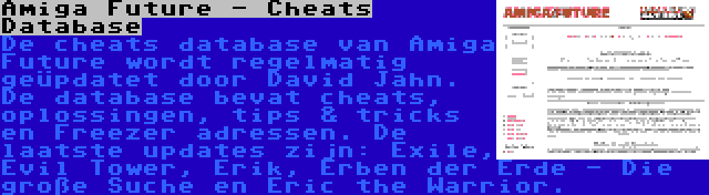 Amiga Future - Cheats Database | De cheats database van Amiga Future wordt regelmatig geüpdatet door David Jahn. De database bevat cheats, oplossingen, tips & tricks en Freezer adressen. De laatste updates zijn: Exile, Evil Tower, Erik, Erben der Erde - Die große Suche en Eric the Warrior.