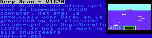 Deep Scan - VIC20 | Deep Scan is een nieuw spel voor de Commodore VIC20 computer. Het spel is ontwikkeld door Derek en is gebaseerd op het klassieke arcade-spel van Sega/Gremlin (1979). In het spel moet je alle onderzeeërs vernietigen.