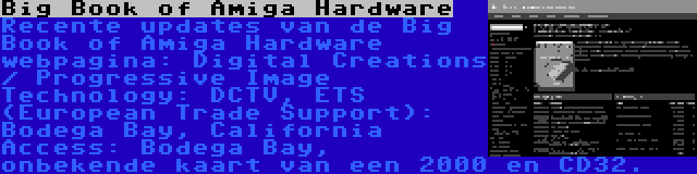 Big Book of Amiga Hardware | Recente updates van de Big Book of Amiga Hardware webpagina: Digital Creations / Progressive Image Technology: DCTV, ETS (European Trade Support): Bodega Bay, California Access: Bodega Bay, onbekende kaart van een 2000 en CD32.