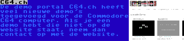 C64.ch | De demo portal C64.ch heeft veel nieuwe demo's toegevoegd voor de Commodore C64 computer. Als je een demo hebt die niet op de website staat, neem dan contact op met de website.