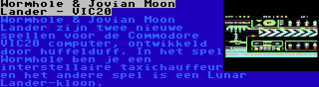 Wormhole & Jovian Moon Lander - VIC20 | Wormhole & Jovian Moon Lander zijn twee nieuwe spellen voor de Commodore VIC20 computer, ontwikkeld door huffelduff. In het spel Wormhole ben je een interstellaire taxichauffeur en het andere spel is een Lunar Lander-kloon.