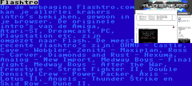 Flashtro | Op de webpagina Flashtro.com kan je allerlei krakers intro's bekijken, gewoon in je browser. De originele intro's van de Amiga, Atari-ST, Dreamcast, PC, Playstation etc. zijn omgezet naar Flash. De meest recente flashtro's zijn: OHNO - Castle, Cave - Wobbler, Zenith - Maxiplan, Ross - Carver, Diamonds and Rust - Hexuma, Analog - New Import, Medway Boys - Final fight, Medway Boys - After the War, Freestyle - Street Fighter II, Double Density Crew - Power Packer, Axis - Lotus II, Angels - Thunder Strike en Skid Row - Dune II.
