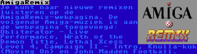 AmigaRemix | Je kunt naar nieuwe remixen luisteren op de AmigaRemix-webpagina. De volgende Amiga-muziek is aan de webpagina toegevoegd: Obliterator - Live Performance, Wrath of the Demon Title, Lethal Xcess Level 4, Campaign II - Intro, Knulla-kuk (Moving On) en John Madden Football.