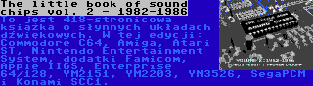The little book of sound chips vol. 2 - 1982-1986 | To jest 418-stronicowa książka o słynnych układach dźwiękowych. W tej edycji: Commodore C64, Amiga, Atari ST, Nintendo Entertainment System, dodatki Famicom, Apple IIGS, Enterprise 64/128, YM2151, YM2203, YM3526, SegaPCM i Konami SCC1.