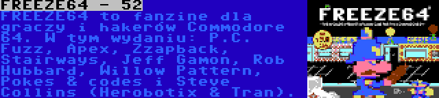 FREEZE64 - 52 | FREEZE64 to fanzine dla graczy i hakerów Commodore 64. W tym wydaniu: P.C. Fuzz, Apex, Zzapback, Stairways, Jeff Gamon, Rob Hubbard, Willow Pattern, Pokes & codes i Steve Collins (Herobotix & Tran).