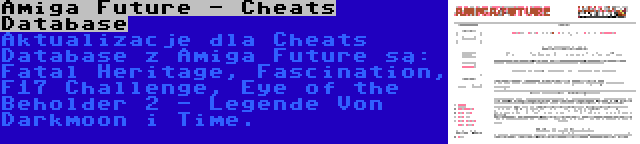 Amiga Future - Cheats Database | Aktualizacje dla Cheats Database z Amiga Future są: Fatal Heritage, Fascination, F17 Challenge, Eye of the Beholder 2 - Legende Von Darkmoon i Time.