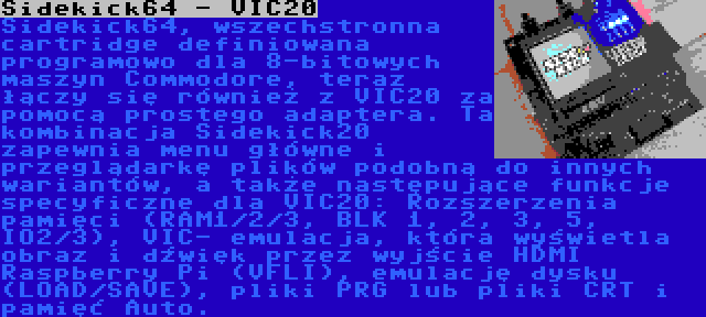 Sidekick64 - VIC20 | Sidekick64, wszechstronna cartridge definiowana programowo dla 8-bitowych maszyn Commodore, teraz łączy się również z VIC20 za pomocą prostego adaptera. Ta kombinacja Sidekick20 zapewnia menu główne i przeglądarkę plików podobną do innych wariantów, a także następujące funkcje specyficzne dla VIC20: Rozszerzenia pamięci (RAM1/2/3, BLK 1, 2, 3, 5, IO2/3), VIC- emulacja, która wyświetla obraz i dźwięk przez wyjście HDMI Raspberry Pi (VFLI), emulację dysku (LOAD/SAVE), pliki PRG lub pliki CRT i pamięć Auto.