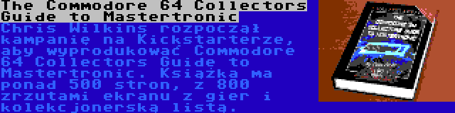 The Commodore 64 Collectors Guide to Mastertronic | Chris Wilkins rozpoczął kampanię na Kickstarterze, aby wyprodukować Commodore 64 Collectors Guide to Mastertronic. Książka ma ponad 500 stron, z 800 zrzutami ekranu z gier i kolekcjonerską listą.