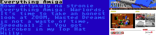 Everything Amiga | Nowe artykuły na stronie Everything Amiga: Warlords, It's time to take an honest look at ZOOM, Wasted Dreams is not a waste of time, Speedball 2 i You got Microbes in my Top Hat Willy.