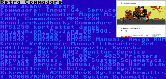 Retro Commodore | Nowe skany z Retro Commodore: Input 64, Service Partner Forhandler Mappe Maj 1990, Commodore MPS-1230 Benutzerhandbuch, Commodore MPS1250 kortfattet dansk vejledning, Philips BM7500, BM7502, BM7520, BM7522 BM7542, BM7550, BM7552 Manual, Amiga ROM Kernel Reference Manual Libraries 3rd edition, Nya Datormagazin, Svenska Hemdator Nytt, 1402 Monitor Service Manual, 1526 / MPS-802 / 4023 Printers Service Manual, A3000 System Schematics, MPS-803 Service Manual, A2090a Hard Disk Controller Tech Data, A2630 System Schematics, A2000 Rev6 System Schematics i A2060/A2065/A2232 System Schematics.