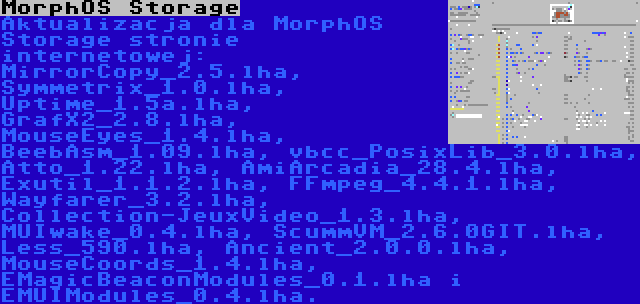 MorphOS Storage | Aktualizacja dla MorphOS Storage stronie internetowej: MirrorCopy_2.5.lha, Symmetrix_1.0.lha, Uptime_1.5a.lha, GrafX2_2.8.lha, MouseEyes_1.4.lha, BeebAsm_1.09.lha, vbcc_PosixLib_3.0.lha, Atto_1.22.lha, AmiArcadia_28.4.lha, Exutil_1.1.2.lha, FFmpeg_4.4.1.lha, Wayfarer_3.2.lha, Collection-JeuxVideo_1.3.lha, MUIwake_0.4.lha, ScummVM_2.6.0GIT.lha, Less_590.lha, Ancient_2.0.0.lha, MouseCoords_1.4.lha, EMagicBeaconModules_0.1.lha i EMUIModules_0.4.lha.