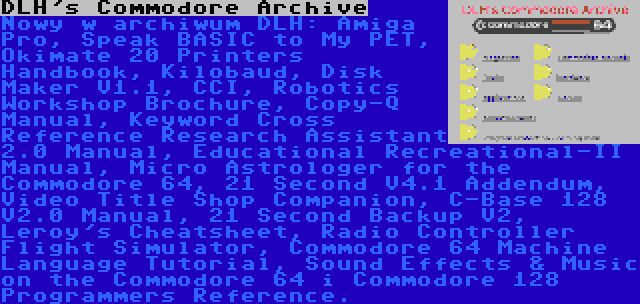 DLH's Commodore Archive | Nowy w archiwum DLH: Amiga Pro, Speak BASIC to My PET, Okimate 20 Printers Handbook, Kilobaud, Disk Maker V1.1, CCI, Robotics Workshop Brochure, Copy-Q Manual, Keyword Cross Reference Research Assistant 2.0 Manual, Educational Recreational-II Manual, Micro Astrologer for the Commodore 64, 21 Second V4.1 Addendum, Video Title Shop Companion, C-Base 128 V2.0 Manual, 21 Second Backup V2, Leroy's Cheatsheet, Radio Controller Flight Simulator, Commodore 64 Machine Language Tutorial, Sound Effects & Music on the Commodore 64 i Commodore 128 Programmers Reference.