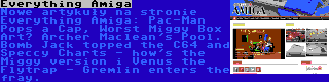 Everything Amiga | Nowe artykuły na stronie Everything Amiga: Pac-Man Pops a Cap, Worst Miggy Box Art? Archer Maclean's Pool. Bomb Jack topped the C64 and Speccy Charts - how's the Miggy version i Venus the Flytrap - Gremlin enters the fray.
