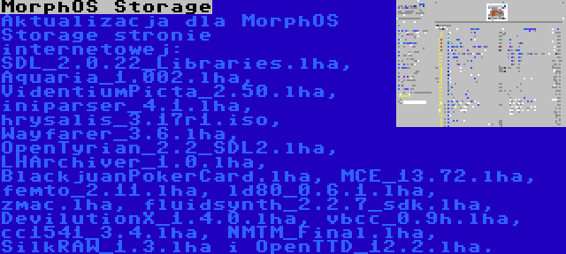 MorphOS Storage | Aktualizacja dla MorphOS Storage stronie internetowej: SDL_2.0.22_Libraries.lha, Aquaria_1.002.lha, VidentiumPicta_2.50.lha, iniparser_4.1.lha, hrysalis_3.17r1.iso, Wayfarer_3.6.lha, OpenTyrian_2.2_SDL2.lha, LHArchiver_1.0.lha, BlackjuanPokerCard.lha, MCE_13.72.lha, femto_2.11.lha, ld80_0.6.1.lha, zmac.lha, fluidsynth_2.2.7_sdk.lha, DevilutionX_1.4.0.lha, vbcc_0.9h.lha, cc1541_3.4.lha, NMTM_Final.lha, SilkRAW_1.3.lha i OpenTTD_12.2.lha.